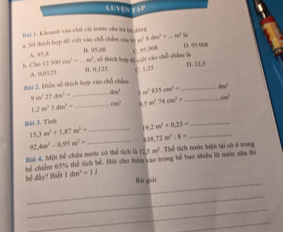 LUYENTAP
Bài 1. Khoanh vào chữ cái trước cầu trá lời dùng
a. Số thích hợp đề viết vào chỗ chấm của 95 m^38dm^3= _ ,m^3 là
A. 95,8
B. 95,08 C. 95,008 D. 95 002
b. Cho 12500cm^3=...m^3 , số thích hợp đệ việt vào chỗ chấm là
A. 0,0125
B. 0,125 C. 1,25 D. 12,5
Bài 2. Điền số thích hợp vào chỗ châm
9m^327dm^3= _...dm^3 3m^3835cm^3= __ dm^3
cm^3 .5m^374cm^3=
cm^3
1,2m^33dm^3= _
Bài 3. Tính
19.2m^3* 0.25= _
15,3m^3+1,87m^3= _
_ 638,72m^3:8=
_ 92,4m^3-0,95m^3=
Bài 4. Một bế chứa nước có thể tích là 12, 5m^3 Thể tích nước hiện tại có ở trong
bể chiếm 65% thế tích bế. Hỏi cho thêm vào trong bế bao nhiều lít nước nữa thì
_
bế đầy? Biết 1dm^3=1l
Bài giải
_
_
_