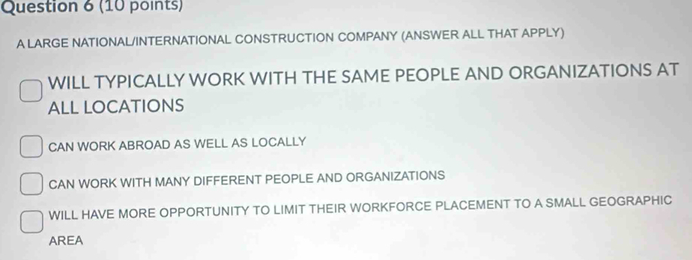 A LARGE NATIONAL/INTERNATIONAL CONSTRUCTION COMPANY (ANSWER ALL THAT APPLY)
WILL TYPICALLY WORK WITH THE SAME PEOPLE AND ORGANIZATIONS AT
ALL LOCATIONS
CAN WORK ABROAD AS WELL AS LOCALLY
CAN WORK WITH MANY DIFFERENT PEOPLE AND ORGANIZATIONS
WILL HAVE MORE OPPORTUNITY TO LIMIT THEIR WORKFORCE PLACEMENT TO A SMALL GEOGRAPHIC
AREA