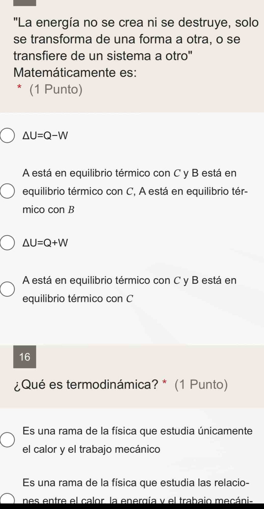 "La energía no se crea ni se destruye, solo
se transforma de una forma a otra, o se
transfiere de un sistema a otro"
Matemáticamente es:
* (1 Punto)
△ U=Q-W
A está en equilibrio térmico con C y B está en
equilibrio térmico con C, A está en equilibrio tér-
mico con B
△ U=Q+W
A está en equilibrio térmico con C y B está en
equilibrio térmico con C
16
¿Qué es termodinámica? * (1 Punto)
Es una rama de la física que estudia únicamente
el calor y el trabajo mecánico
Es una rama de la física que estudia las relacio-
nes entre el calor, la energía y el trabaio mecáni-