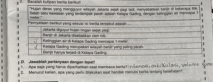 Bacalah kutipan berita berikut! 
"Hujan deras yang mengguyur wilayah Jakarta sejak pagi tadi, menyebabkan banjir di beberapa titik. 
Salah satu kawasan yang terdampak parah adalah Kelapa Gading, dengan ketinggian air mencapai 1
meter." 
Pernyataan berikut yang sesuai isi berita tersebut adalah .... 
D. Jawablah pertanyaan dengan tepat! 
1. Apa saja yang harus diperhatikan saat membaca berita?i 
2. Menurut kalian, apa yang perlu dilakukan saat hendak menulis berita tentang kesehatan?