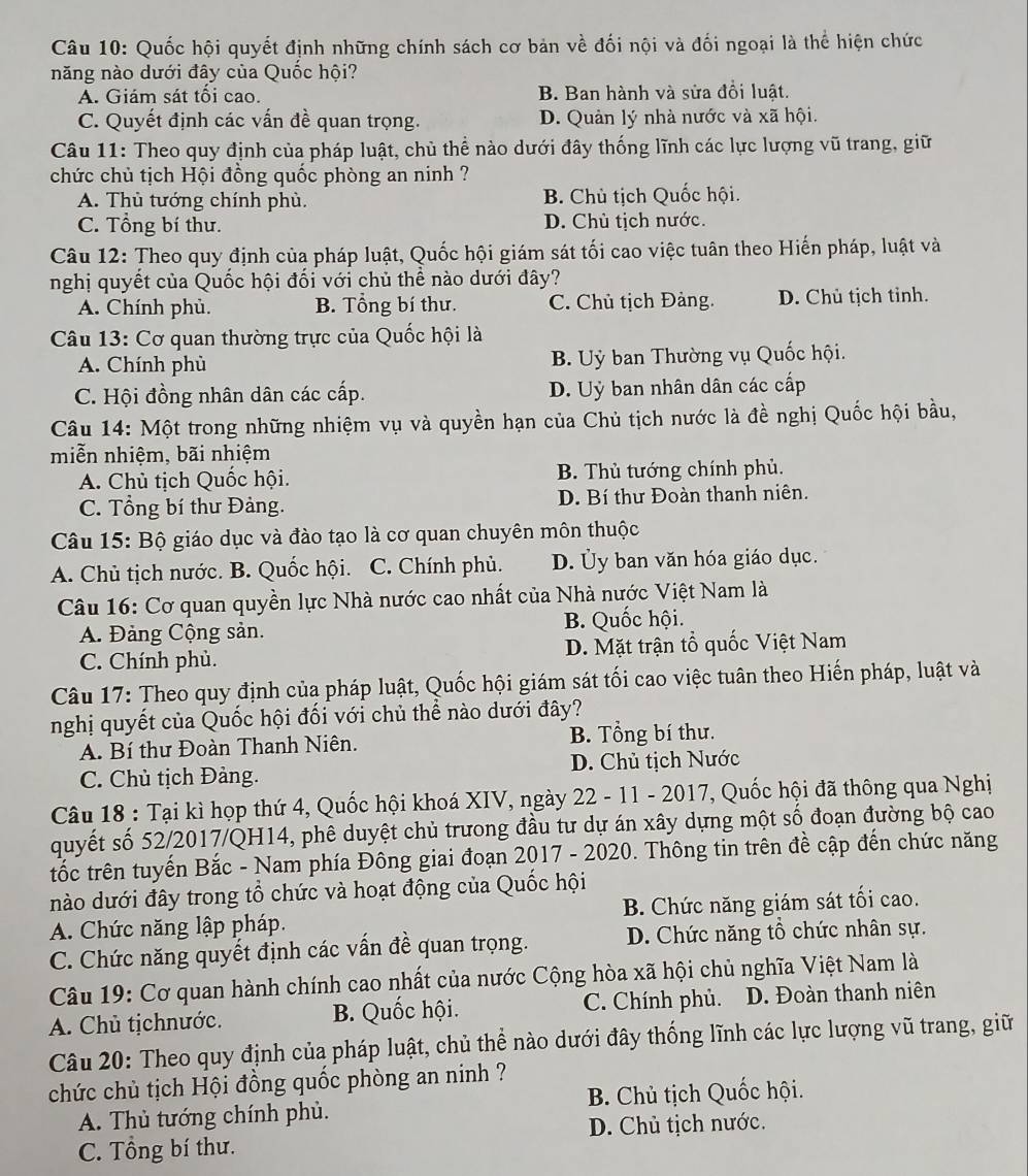 Quốc hội quyết định những chính sách cơ bản về đối nội và đối ngoại là thể hiện chức
năng nào dưới đây của Quốc hội?
A. Giám sát tối cao. B. Ban hành và sửa đổi luật.
C. Quyết định các vấn đề quan trọng. D. Quản lý nhà nước và xã hội.
Câu 11: Theo quy định của pháp luật, chủ thể nào dưới đây thống lĩnh các lực lượng vũ trang, giữ
chức chủ tịch Hội đồng quốc phòng an ninh ?
A. Thủ tướng chính phủ. B. Chủ tịch Quốc hội.
C. Tổng bí thư. D. Chủ tịch nước.
Câu 12: Theo quy định của pháp luật, Quốc hội giám sát tối cao việc tuân theo Hiến pháp, luật và
nghị quyết của Quốc hội đối với chủ thể nào dưới đây?
A. Chính phù. B. Tổng bí thư. C. Chủ tịch Đảng. D. Chủ tịch tỉnh.
Câu 13: Cơ quan thường trực của Quốc hội là
A. Chính phù  B. Uỷ ban Thường vụ Quốc hội.
C. Hội đồng nhân dân các cấp. D. Uỷ ban nhân dân các cấp
Câu 14: Một trong những nhiệm vụ và quyền hạn của Chủ tịch nước là đề nghị Quốc hội bầu,
miễn nhiệm, bãi nhiệm
A. Chủ tịch Quốc hội. B. Thủ tướng chính phủ.
C. Tổng bí thư Đảng. D. Bí thư Đoàn thanh niên.
Câu 15: Bộ giáo dục và đào tạo là cơ quan chuyên môn thuộc
A. Chủ tịch nước. B. Quốc hội. C. Chính phủ. D. Ủy ban văn hóa giáo dục.
Câu 16: Cơ quan quyền lực Nhà nước cao nhất của Nhà nước Việt Nam là
A. Đảng Cộng sản. B. Quốc hội.
C. Chính phù. D. Mặt trận tổ quốc Việt Nam
Câu 17: Theo quy định của pháp luật, Quốc hội giám sát tối cao việc tuân theo Hiến pháp, luật và
nghị quyết của Quốc hội đối với chủ thể nào dưới đây?
A. Bí thư Đoàn Thanh Niên. B. Tổng bí thư.
C. Chủ tịch Đảng. D. Chủ tịch Nước
Câu 18 : Tại kì họp thứ 4, Quốc hội khoá XIV, ngày 22 - 11 - 2017, Quốc hội đã thông qua Nghị
quyết số 52/2017/QH14, phê duyệt chủ trưong đầu tư dự án xây dựng một số đoạn đường bộ cao
tốc trên tuyến Bắc - Nam phía Đông giai đoạn 2017 - 2020. Thông tin trên đề cập đến chức năng
nào dưới đây trong tổ chức và hoạt động của Quốc hội
A. Chức năng lập pháp. B. Chức năng giám sát tối cao.
C. Chức năng quyết định các vấn đề quan trọng. D. Chức năng tổ chức nhân sự.
Câu 19: Cơ quan hành chính cao nhất của nước Cộng hòa xã hội chủ nghĩa Việt Nam là
A. Chủ tịchnước. B. Quốc hội. C. Chính phủ. D. Đoàn thanh niên
Câu 20: Theo quy định của pháp luật, chủ thể nào dưới đây thống lĩnh các lực lượng vũ trang, giữ
chức chủ tịch Hội đồng quốc phòng an ninh ?
A. Thủ tướng chính phủ. B. Chủ tịch Quốc hội.
C. Tổng bí thư. D. Chủ tịch nước.