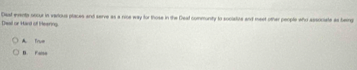 Dast events occur in various places and serve as a nice way for those in the Deaf community to socialize and meet other people who associate as being
Deal or Hard of Heering.
A. True
B. Faise