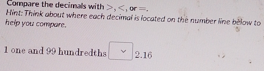 Compare the decimals with , , or =. 
Hint: Think about where each decimal is located on the number line below to 
help you compare. 
1 one and 99 hundredths 2.16