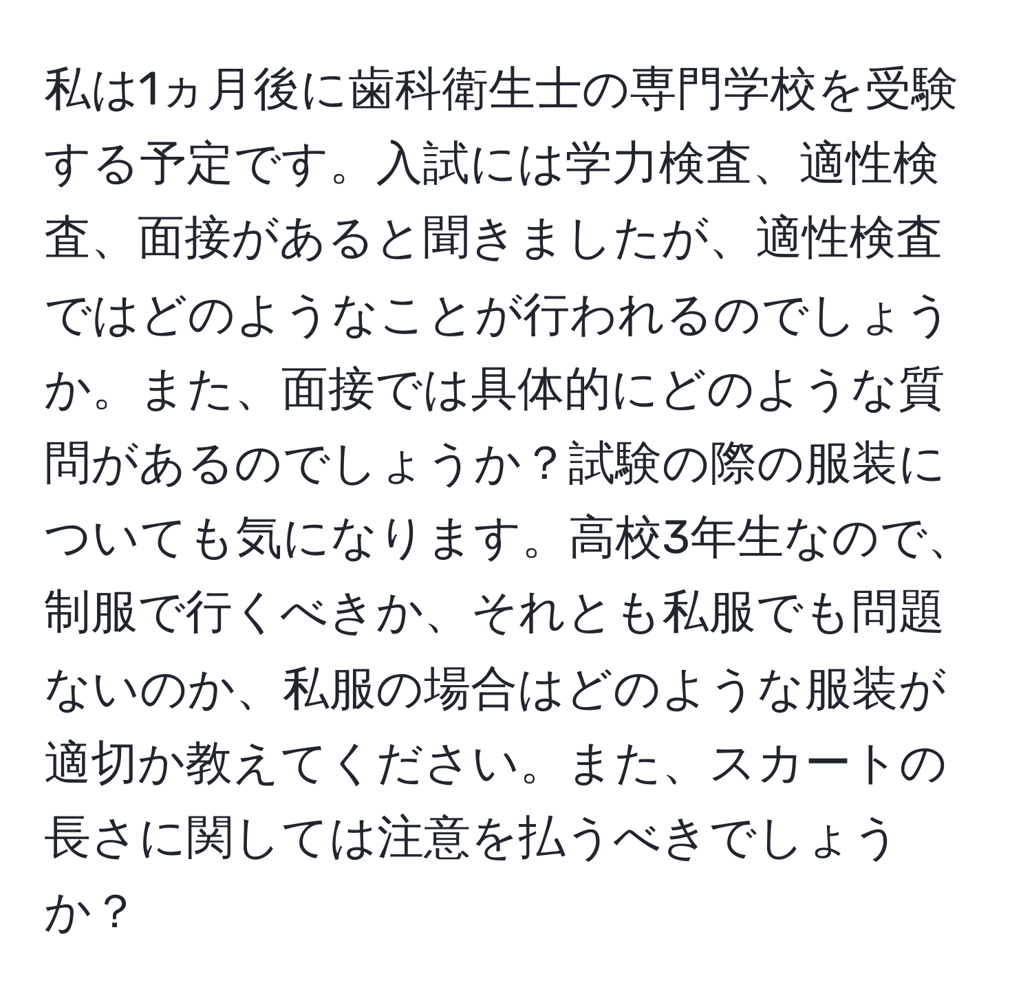 私は1ヵ月後に歯科衛生士の専門学校を受験する予定です。入試には学力検査、適性検査、面接があると聞きましたが、適性検査ではどのようなことが行われるのでしょうか。また、面接では具体的にどのような質問があるのでしょうか？試験の際の服装についても気になります。高校3年生なので、制服で行くべきか、それとも私服でも問題ないのか、私服の場合はどのような服装が適切か教えてください。また、スカートの長さに関しては注意を払うべきでしょうか？