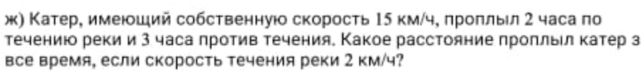 ж) Катер, имеюший собственнуюо скорость Ι5 км/ч, лроπльл 2 часа по 
течениюо реки и 3 часа против течения. Какое расстояние проπлыл катер з 
все время, если скорость течения реки 2 км/ч?