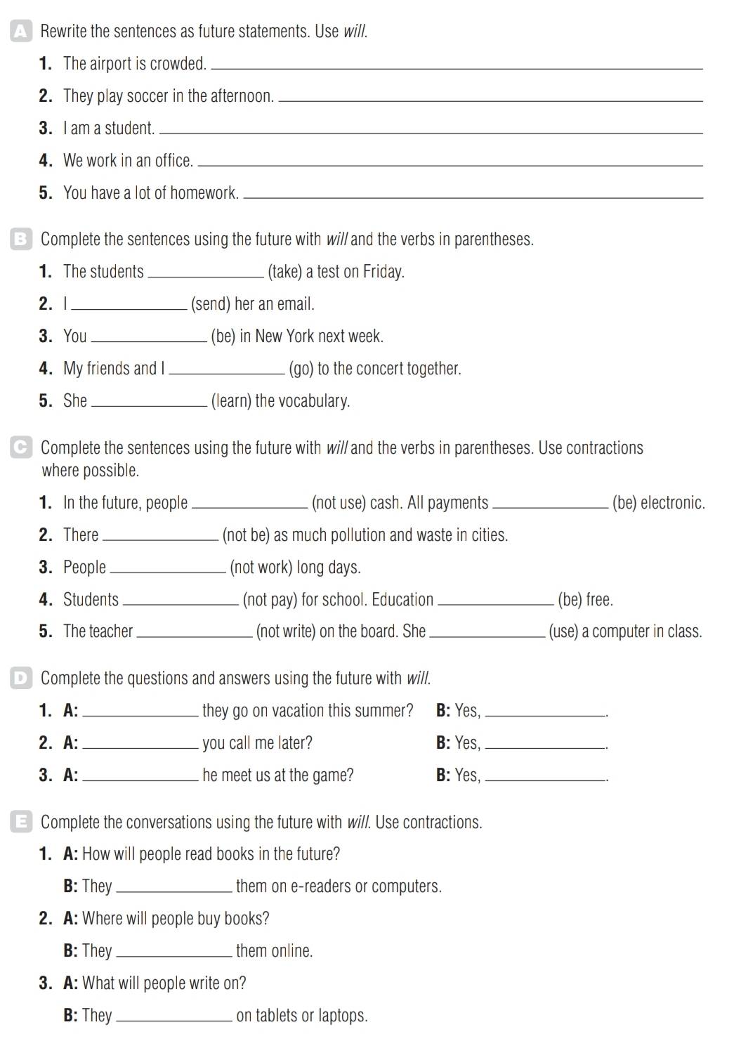 Rewrite the sentences as future statements. Use will. 
1. The airport is crowded._ 
2. They play soccer in the afternoon._ 
3. I am a student._ 
4. We work in an office._ 
5. You have a lot of homework._ 
B Complete the sentences using the future with wi// and the verbs in parentheses. 
1. The students _(take) a test on Friday. 
2. |_ (send) her an email. 
3. You _(be) in New York next week. 
4. My friends and I _(go) to the concert together. 
5. She_ (learn) the vocabulary. 
Complete the sentences using the future with wi// and the verbs in parentheses. Use contractions 
where possible. 
1. In the future, people _(not use) cash. All payments _(be) electronic. 
2. There _(not be) as much pollution and waste in cities. 
3. People _(not work) long days. 
4. Students _(not pay) for school. Education _(be) free. 
5. The teacher _. (not write) on the board. She _(use) a computer in class. 
D Complete the questions and answers using the future with will. 
1. A: _they go on vacation this summer? B: Yes,_ 
2. A: _you call me later? B: Yes,_ 
3. A:_ he meet us at the game? B: Yes,_ 
E Complete the conversations using the future with will. Use contractions. 
1. A: How will people read books in the future? 
B: They_ them on e-readers or computers. 
2. A: Where will people buy books? 
B: They _them online. 
3. A: What will people write on? 
B: They_ on tablets or laptops.