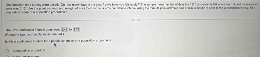 One question on a survey were asked, "On how many days in the past 7 days have you felt lonely?" The sample mean number of days the 1270 respondents felt lonely was 1.6, and the margin of 
error was 0.12. Use the point estimate and margin of error to construct a 95% confidence interval using the formula point estimate plus or minus margin of error. Is this a confidence interval for a 
population mean or a population proportion? 
The 95% confidence interval goes from 1.48 to 1.72
(Round to two decimal places as needed.) 
Is this a confidence interval for a population mean or a population proportion? 
A population proportion