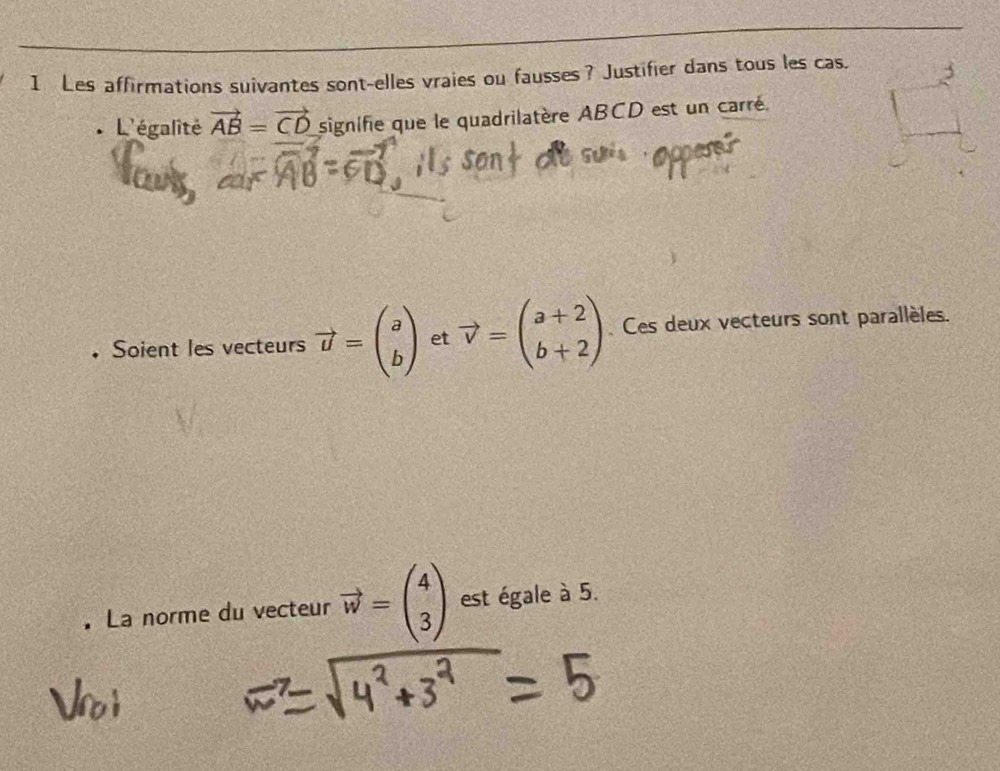 Les affirmations suivantes sont-elles vraies ou fausses? Justifier dans tous les cas. 
L'égalité vector AB=vector CD signifie que le quadrilatère ABCD est un carré. 
• Soient les vecteurs vector u=beginpmatrix a bendpmatrix et vector v=beginpmatrix a+2 b+2endpmatrix Ces deux vecteurs sont parallèles. 
La norme du vecteur vector w=beginpmatrix 4 3endpmatrix est égale à 5.