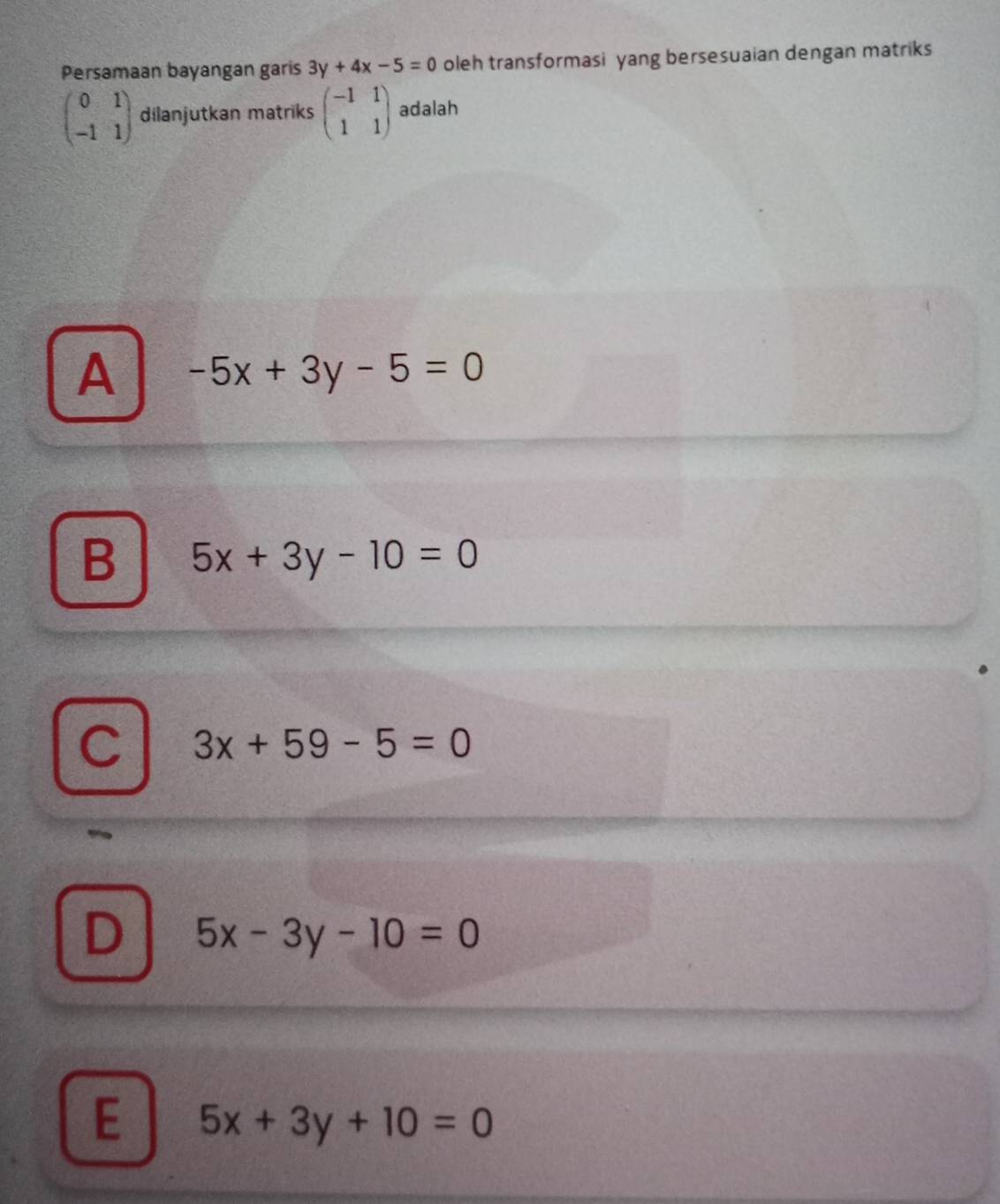 Persamaan bayangan garis 3y+4x-5=0 oleh transformasi yang bersesuaian dengan matriks
beginpmatrix 0&1 -1&1endpmatrix dilanjutkan matriks beginpmatrix -1&1 1&1endpmatrix adalah
A -5x+3y-5=0
B 5x+3y-10=0
C 3x+59-5=0
D 5x-3y-10=0
E 5x+3y+10=0