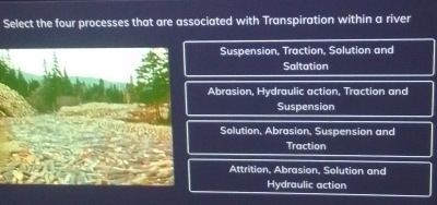 Select the four processes that are associated with Transpiration within a river
Suspension, Traction, Solution and
Saltation
Abrasion, Hydraulic action, Traction and
Suspension
Solution, Abrasion, Suspension and
Traction
Attrition, Abrasion, Solution and
Hydraulic action