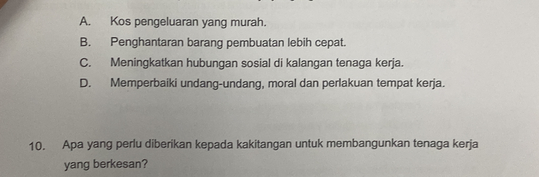 A. Kos pengeluaran yang murah.
B. Penghantaran barang pembuatan lebih cepat.
C. Meningkatkan hubungan sosial di kalangan tenaga kerja.
D. Memperbaiki undang-undang, moral dan perlakuan tempat kerja.
10. Apa yang perlu diberikan kepada kakitangan untuk membangunkan tenaga kerja
yang berkesan?