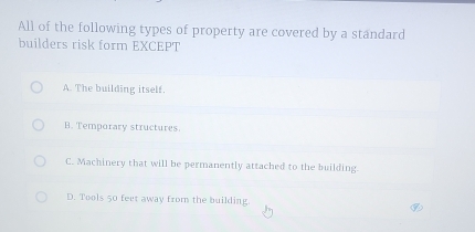 All of the following types of property are covered by a standard
builders risk form EXCEPT
A. The building itself.
B. Temporary structures.
C. Machinery that will be permanently attached to the building.
D. Tools 50 feet away from the building.