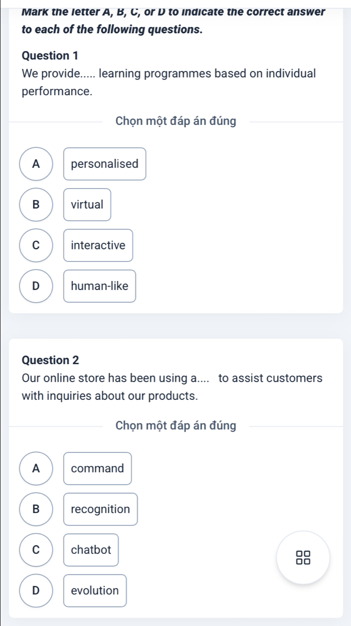 Mark the letter A, B, C, or D to indicate the correct answer
to each of the following questions.
Question 1
We provide..... learning programmes based on individual
performance.
Chọn một đáp án đúng
A personalised
B virtual
C interactive
D human-like
Question 2
Our online store has been using a.... to assist customers
with inquiries about our products.
Chọn một đáp án đúng
A command
B recognition
C chatbot
□□
□□
D evolution