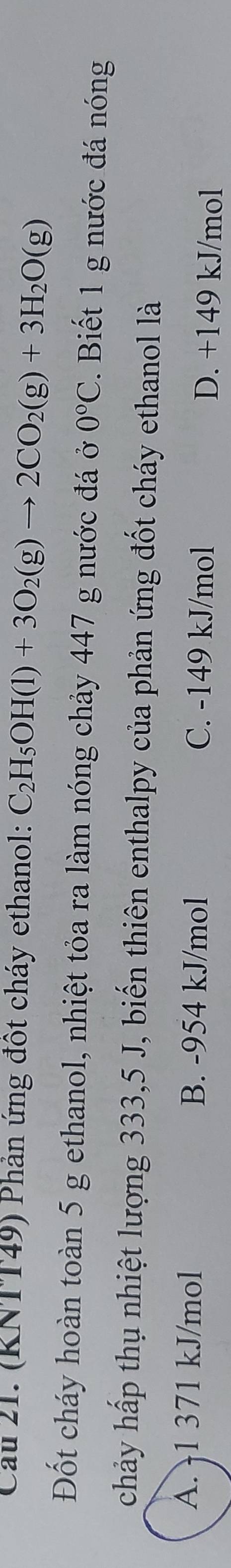 Cầu 21. (RNTT49) Phản ứng đốt cháy ethanol: C_2H_5OH(l)+3O_2(g)to 2CO_2(g)+3H_2O(g)
Đốt cháy hoàn toàn 5 g ethanol, nhiệt tỏa ra làm nóng chảy 447 g nước đá ở 0°C. Biết 1 g nước đá nóng
chảy hấp thụ nhiệt lượng 333,5 J, biến thiên enthalpy của phản ứng đốt cháy ethanol là
A. -1 371 kJ/mol B. -954 kJ/mol C. -149 kJ/mol D. +149 kJ/mol