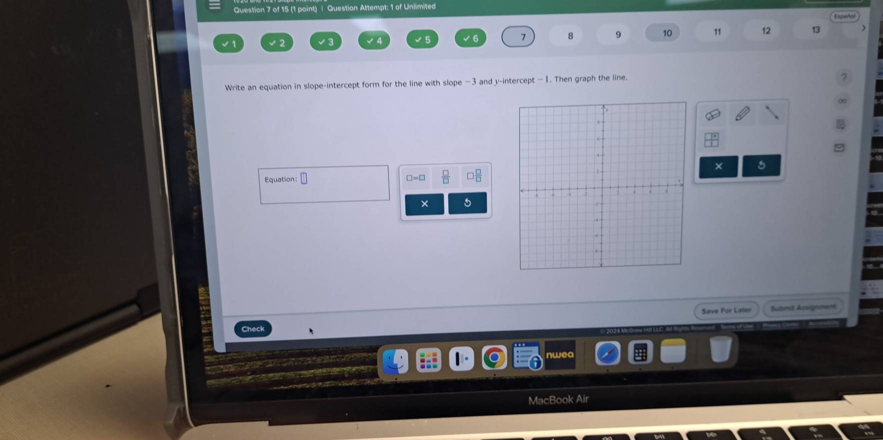 Question Attempt: 1 of Unlimited
7 8 9 10 11 12 13 
Write an equation in slope-intercept form for the line with slope −3 and y-intercept — 1. Then graph the line. 
5 
Equation: □ □ =□  □ /□   □  □ /□  
Save For Later Submit Assignment 
Check 
nwea 
MacBook Air