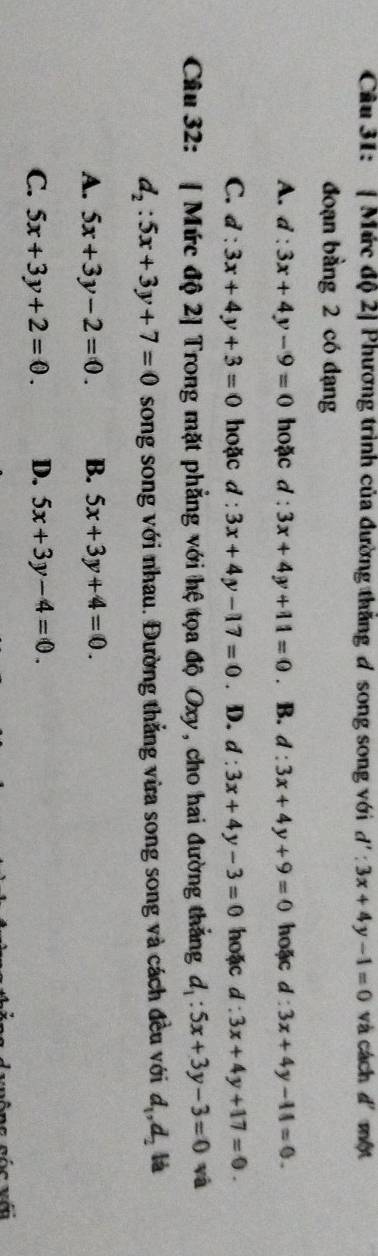Cầu 31: [ Mức độ 2] Phương trình của đường thăng đ song song với d':3x+4y-1=0 và cách d' một
đoạn bằng 2 có dạng
A. d:3x+4y-9=0 hoặc d:3x+4y+11=0 。 B. d:3x+4y+9=0 hoặc d:3x+4y-11=0.
C. d:3x+4y+3=0 hoặc 1: 3x+4y-17=0. D. d:3x+4y-3=0 hoặc d:3x+4y+17=0. 
Câu 32: [ Mức độ 2] Trong mặt phẳng với hệ tọa độ Oxy, cho hai đường thắng d_1:5x+3y-3=0 yà
d_2:5x+3y+7=0 song song với nhau. Đường thẳng vừa song song và cách đều với d_1, d_2 là
A. 5x+3y-2=0. B. 5x+3y+4=0.
C. 5x+3y+2=0. D. 5x+3y-4=0.
