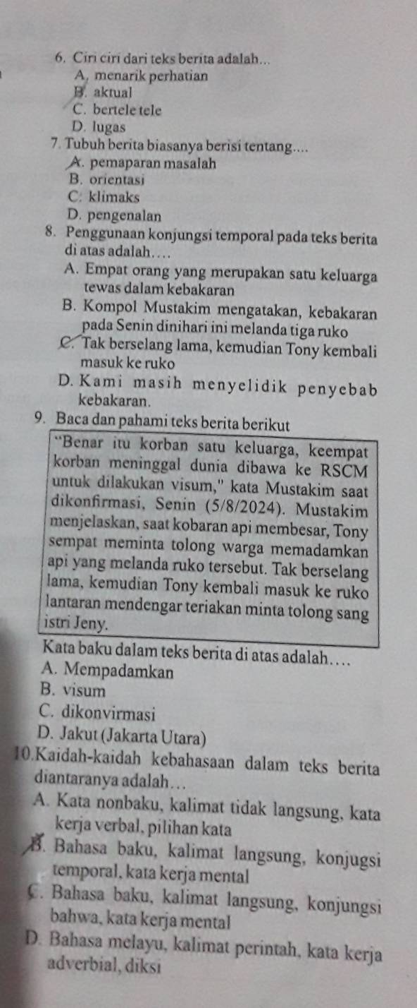 Ciri ciri dari teks berita adalah...
A, menarik perhatian
B. aktual
C. bertele tele
D. lugas
7. Tubuh berita biasanya berisi tentang....
A. pemaparan masalah
B. orientasi
C. klimaks
D. pengenalan
8. Penggunaan konjungsi temporal pada teks berita
di atas adalah… 
A. Empat orang yang merupakan satu keluarga
tewas dalam kebakaran
B. Kompol Mustakim mengatakan, kebakaran
pada Senin dinihari ini melanda tiga ruko
C. Tak berselang lama, kemudian Tony kembali
masuk ke ruko
D. Kami masih menyelidik penyebab
kebakaran.
9. Baca dan pahami teks berita berikut
“*Benar itu korban satu keluarga, keempat
korban meninggal dunia dibawa ke RSCM
untuk dilakukan visum," kata Mustakim saat
dikonfirmasi, Senin (5/8/2024). Mustakim
menjelaskan, saat kobaran api membesar, Tony
sempat meminta tolong warga memadamkan
api yang melanda ruko tersebut. Tak berselang
lama, kemudian Tony kembali masuk ke ruko
lantaran mendengar teriakan minta tolong sang
istri Jeny.
Kata baku dalam teks berita di atas adalah…
A. Mempadamkan
B. visum
C. dikonvirmasi
D. Jakut (Jakarta Utara)
10.Kaidah-kaidah kebahasaan dalam teks berita
diantaranya adalah …  .
A. Kata nonbaku, kalimat tidak langsung, kata
kerja verbal, pilihan kata
B. Bahasa baku, kalimat langsung, konjugsi
temporal, kata kerja mental
C. Bahasa baku, kalimat langsung, konjungsi
bahwa, kata kerja mental
D. Bahasa melayu, kalimat perintah, kata kerja
adverbial, diksi