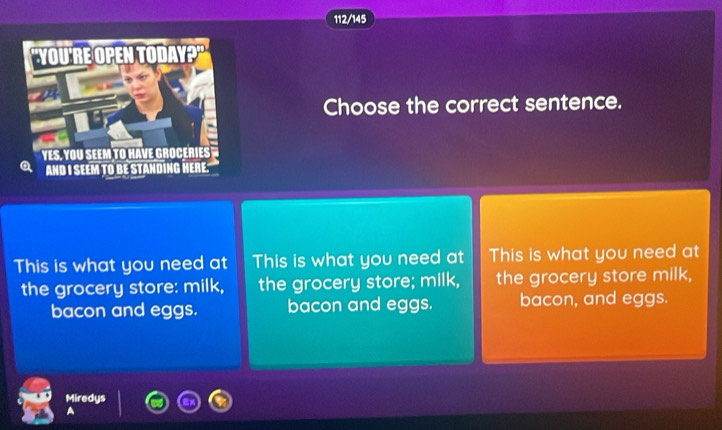 112/145
Choose the correct sentence.
This is what you need at This is what you need at This is what you need at
the grocery store: milk, the grocery store; milk, the grocery store milk,
bacon and eggs. bacon and eggs. bacon, and eggs.
Miredys