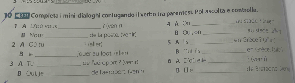 3 ' Mes cousins'_ dể Lyon. 
10 ■ % Completa i mini-dialoghi coniugando il verbo tra parentesi. Poi ascolta e controlla. 
1 A D'où vous_ ? (venir) 4 A On_ 
au stade ? (aller) 
B Nous_ de la poste. (venir) B Oui, on_ 
au stade. (aller) 
2 A Où tu _? (aller) 5 A lls_ 
en Grèce ? (aller) 
B Je _jouer au foot. (aller) B Oui, ils_ 
en Grèce. (aller) 
3 A Tu _de l'aéroport ? (venir) 6 A D'où elle_ 
? (venir) 
B Oui, je_ de l'aéroport. (venir) B Elle_ de Bretagne. (venir)