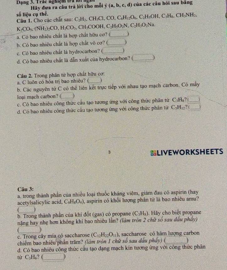 Dạng 3. Trác nghiệm tra lội  ngà
Hãy đưa ra câu trã lời cho mỗi y(a,b,c,d) của các câu hỏi sau bǎng
số liệu cụ thể. C_2H_2,CH_3Cl,CO,C_6H_12O_6,C_2H_5OH,C_3H_8,CH_3NH_2,
Câu 1. Cho các chất sau:
K_2CO_5,(NH_2)_2CO,H_2CO_3,CH_3COOH,C_2H_5O_2N,C_2H_3O_2Na.
a. Có bao nhiêu chất là hợp chất hữu cơ? (_
b. Có bao nhiêu chất là hợp chất vô cơ? (_ )
c. Có bao nhiêu chất là hydrocarbon? (_
d. Có bao nhiêu chất là dẫn xuất của hydrocarbon?  □ /2 
Câu 2. Trong phân tử hợp chất hữu cơ:
a. C luôn có hóa trị bao nhiêu? _)
b. Các nguyên tứ C có thể liên kết trực tiếp với nhau tạo mạch carbon. Có mây
loại mạch carbon?
c. Có bao nhiêu công thức cầu tạo tương ứng với công thức phân tứ C_3H_8 ? (_ J
d. Có bao nhiêu công thức cầu tạo tương ứng với công thức phân tứ C_5H_12 ? (_ )
3 =LIVEWORKSHEETS
Câu 3:
a. trong thành phần của nhiều loại thuốc kháng viêm, giảm đau có aspirin (hay
acetylsalicylic acid, C_9H_8O_4) , aspirin có khối lượng phân tử là bao nhiêu amu?
、
b. Trong thành phần của khí đốt (gas) có propane (C_3H_8). Hãy cho biết propane
nặng hay nhẹ hơn không khí bao nhiêu lần? (làm tròn 2 chữ số sau dấu phầy)
c. Trong cây mía có saccharose (C_12H_22O_11) , saccharose có hàm lượng carbon
chiếm bao nhiêu phần trăm? (làm tròn 1 chữ số sau dầu phây) (_ )
d. Có bao nhiêu công thức cấu tạo dạng mạch kín tương ứng với công thức phân
tử C₃H₆? (_