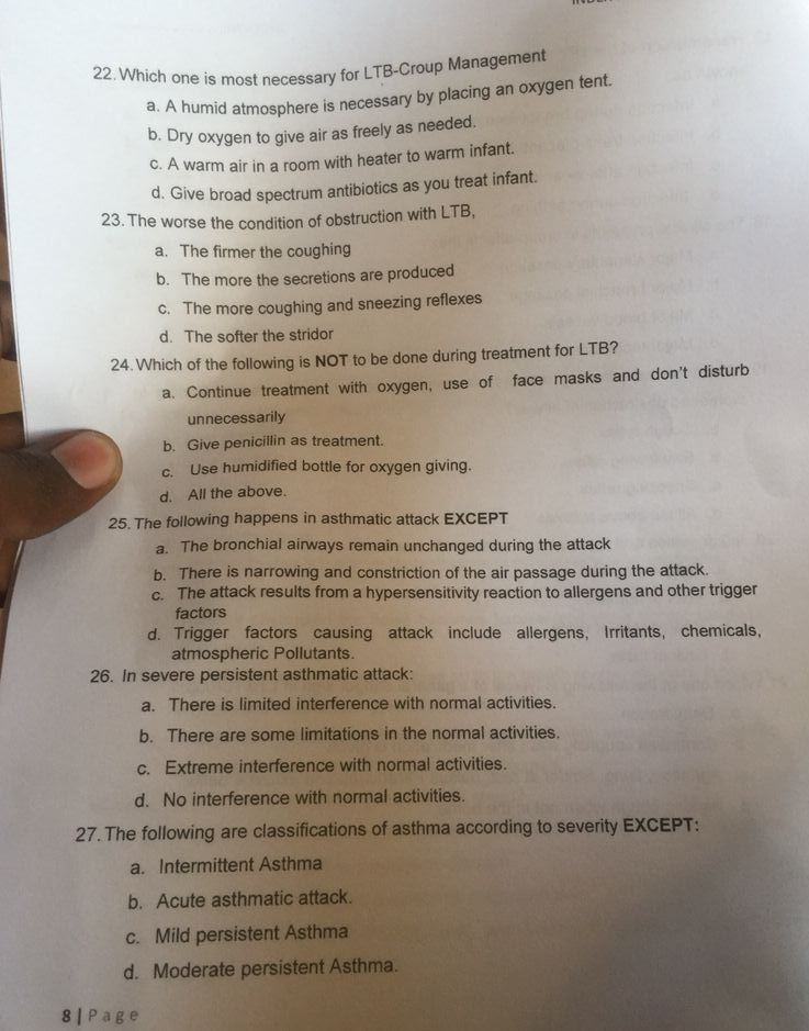 Which one is most necessary for LTB-Croup Management
a. A humid atmosphere is necessary by placing an oxygen tent.
b. Dry oxygen to give air as freely as needed.
c. A warm air in a room with heater to warm infant.
d. Give broad spectrum antibiotics as you treat infant.
23. The worse the condition of obstruction with LTB,
a. The firmer the coughing
b. The more the secretions are produced
c. The more coughing and sneezing reflexes
d. The softer the stridor
24.Which of the following is NOT to be done during treatment for LTB?
a. Continue treatment with oxygen, use of face masks and don't disturb
unnecessarily
b. Give penicillin as treatment.
c. Use humidified bottle for oxygen giving.
d. All the above.
25. The following happens in asthmatic attack EXCEPT
a. The bronchial airways remain unchanged during the attack
b. There is narrowing and constriction of the air passage during the attack.
c. The attack results from a hypersensitivity reaction to allergens and other trigger
factors
d. Trigger factors causing attack include allergens, Irritants, chemicals,
atmospheric Pollutants.
26. In severe persistent asthmatic attack:
a. There is limited interference with normal activities.
b. There are some limitations in the normal activities.
c. Extreme interference with normal activities.
d. No interference with normal activities.
27. The following are classifications of asthma according to severity EXCEPT:
a. Intermittent Asthma
b. Acute asthmatic attack.
c. Mild persistent Asthma
d. Moderate persistent Asthma.
8 | Page
