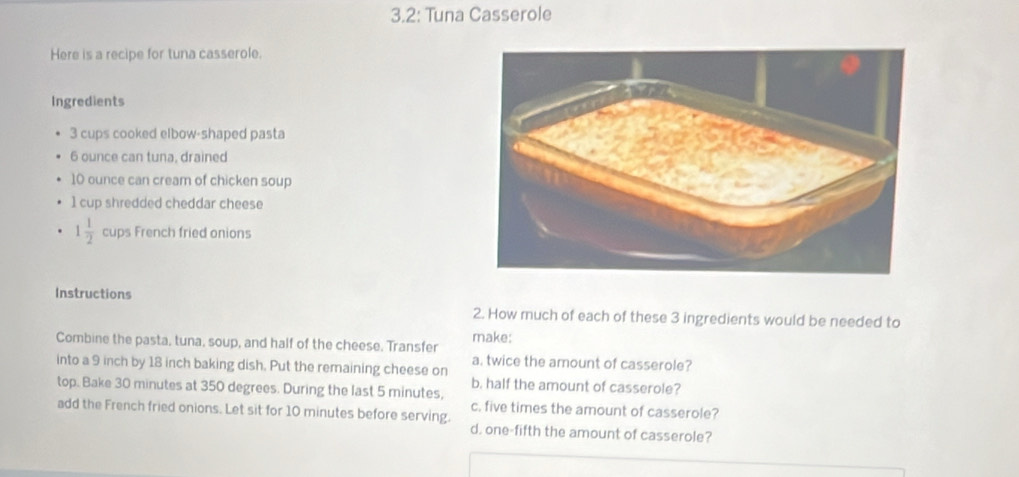 3.2: Tuna Casserole
Here is a recipe for tuna casserole.
Ingredients
3 cups cooked elbow-shaped pasta
6 ounce can tuna, drained
10 ounce can cream of chicken soup
1 cup shredded cheddar cheese
1 1/2  cups French fried onions
Instructions
2. How much of each of these 3 ingredients would be needed to
Combine the pasta, tuna, soup, and half of the cheese. Transfer make:
into a 9 inch by 18 inch baking dish. Put the remaining cheese on a. twice the amount of casserole?
b. half the amount of casserole?
top. Bake 30 minutes at 350 degrees. During the last 5 minutes,
c. five times the amount of casserole?
add the French fried onions. Let sit for 10 minutes before serving.
d. one-fifth the amount of casserole?