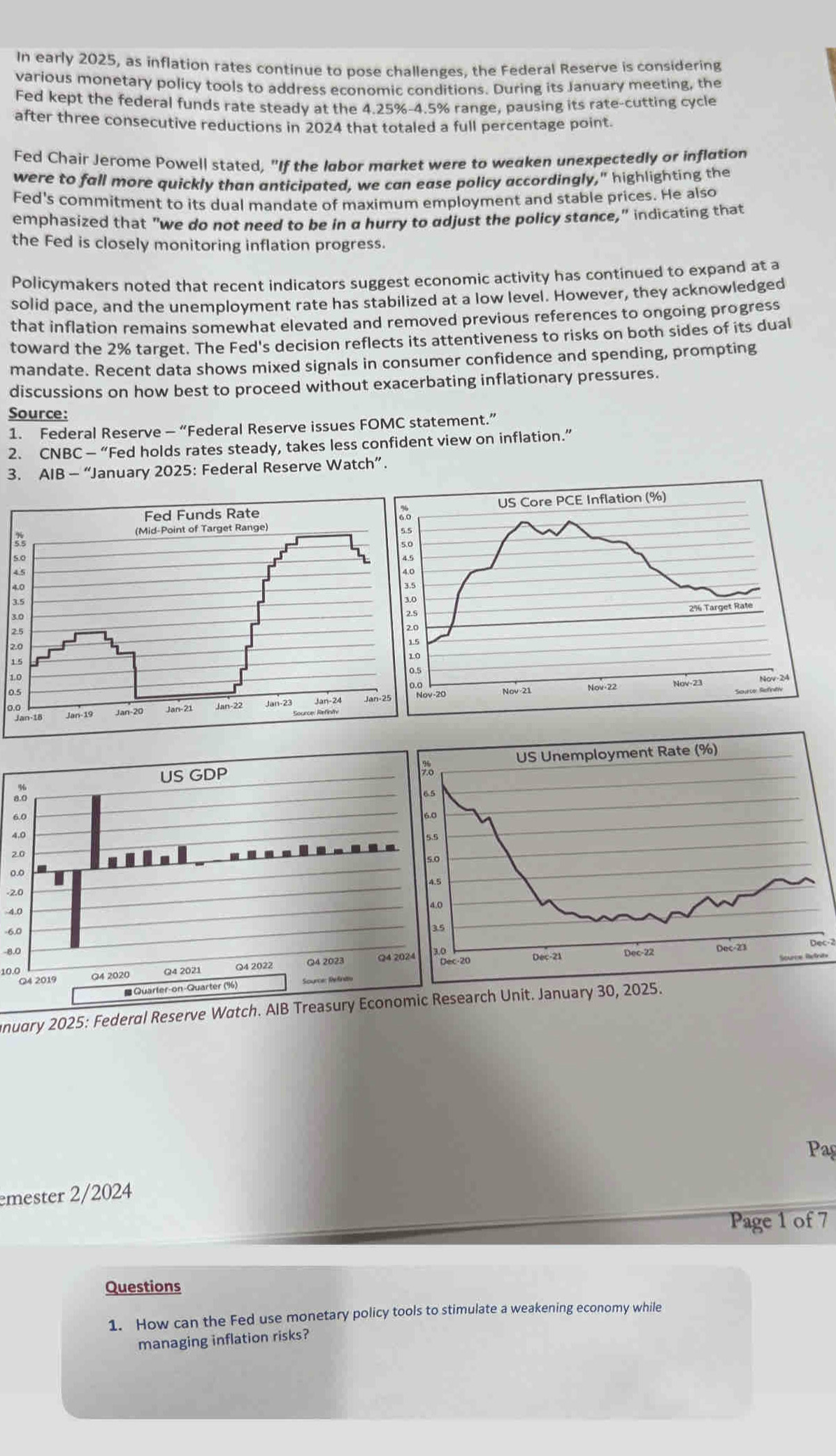 In early 2025, as inflation rates continue to pose challenges, the Federal Reserve is considering 
various monetary policy tools to address economic conditions. During its January meeting, the 
Fed kept the federal funds rate steady at the 4.25% -4.5% range, pausing its rate-cutting cycle 
after three consecutive reductions in 2024 that totaled a full percentage point. 
Fed Chair Jerome Powell stated, "If the labor market were to weaken unexpectedly or inflation 
were to fall more quickly than anticipated, we can ease policy accordingly," highlighting the 
Fed's commitment to its dual mandate of maximum employment and stable prices. He also 
emphasized that "we do not need to be in a hurry to adjust the policy stance," indicating that 
the Fed is closely monitoring inflation progress. 
Policymakers noted that recent indicators suggest economic activity has continued to expand at a 
solid pace, and the unemployment rate has stabilized at a low level. However, they acknowledged 
that inflation remains somewhat elevated and removed previous references to ongoing progress 
toward the 2% target. The Fed's decision reflects its attentiveness to risks on both sides of its dual 
mandate. Recent data shows mixed signals in consumer confidence and spending, prompting 
discussions on how best to proceed without exacerbating inflationary pressures. 
Source: 
1. Federal Reserve - “Federal Reserve issues FOMC statement.” 
2. CNBC — “Fed holds rates steady, takes less confident view on inflation.” 
3. AIB — “January 2025: Federal Reserve Watch”. 
3
2
2
1
1
0
0.
8
6
4
2
0
-2
4.0
-6,0
-8.0
10.0
nuary 2025: Federal Reserve Watch. AIB Treasury Economic R 
Pag 
emester 2/2024 
Page 1 of 7 
Questions 
1. How can the Fed use monetary policy tools to stimulate a weakening economy while 
managing inflation risks?