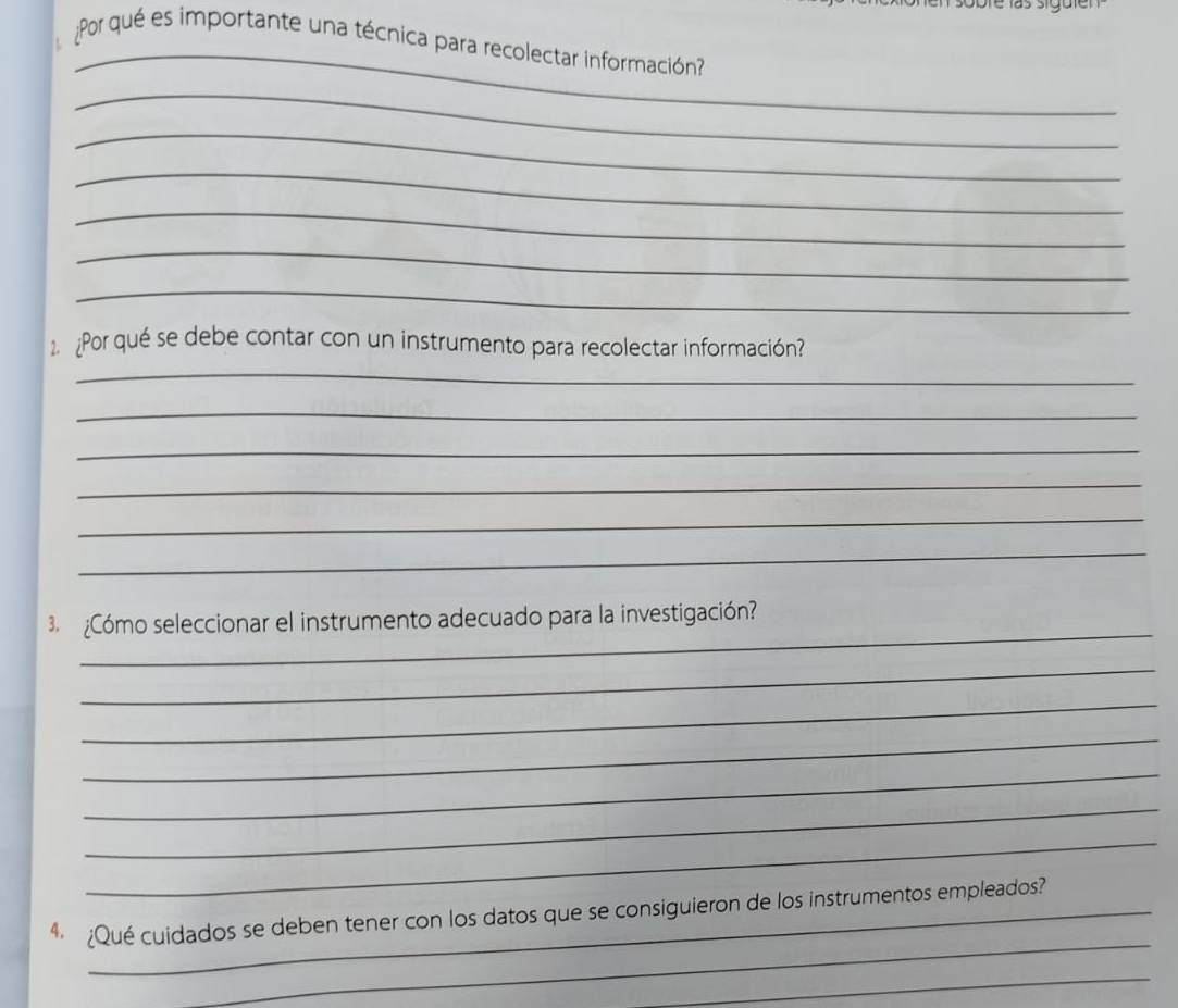 Por qué es importante una técnica para recolectar información? 
_ 
_ 
_ 
_ 
_ 
_ 
Por qué se debe contar con un instrumento para recolectar información? 
_ 
_ 
_ 
_ 
_ 
_ 
_ 
3 ¿Cómo seleccionar el instrumento adecuado para la investigación? 
_ 
_ 
_ 
_ 
_ 
_ 
_ 
4 ¿Qué cuidados se deben tener con los datos que se consiguieron de los instrumentos empleados? 
_