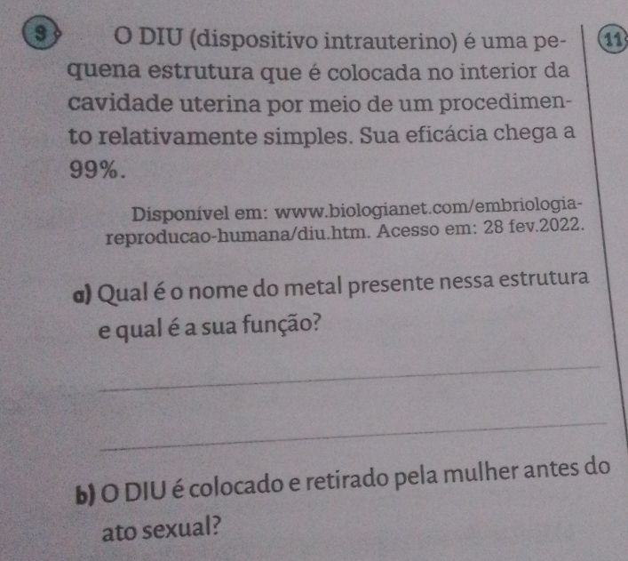 DIU (dispositivo intrauterino) é uma pe- 11 
quena estrutura que é colocada no interior da 
cavidade uterina por meio de um procedimen- 
to relativamente simples. Sua eficácia chega a
99%. 
Disponível em: www.biologianet.com/embriologia- 
reproducao-humana/diu.htm. Acesso em: 28 fev.2022. 
σ) Qual é o nome do metal presente nessa estrutura 
e qual é a sua função? 
_ 
_ 
b) O DIU é colocado e retirado pela mulher antes do 
ato sexual?