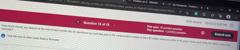 Problem set 6 - GRADED - Do Homework - Problem × 
9)157_f_192544357_28orig_context_id=145166&context_parent_id=f5a6dd12d03a4aacb69a91ffb43... 
Ruth Jerome 02/25/23 12:10 PM 
This quiz: 18 point(s) possible 
Question 18 of 18 This question: 1 point(s) possible Submit quiz 
earnings? 
How much should you deposit at the end of each month into an investment account that pays 8 5% compounded monthly to have $5 million when you retire in 44 years? How much of the $5 million comes from 
Glick the icon to view some finance formulas