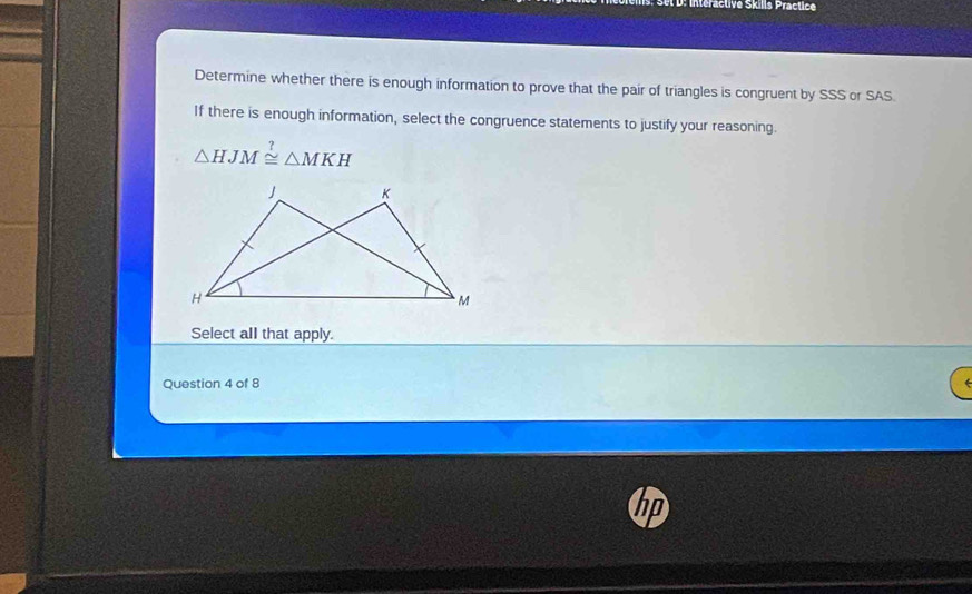 intéractive Skills Practice 
Determine whether there is enough information to prove that the pair of triangles is congruent by SSS or SAS. 
If there is enough information, select the congruence statements to justify your reasoning.
△ HJM≌ △ MKH
Select all that apply. 
Question 4 of 8 
in