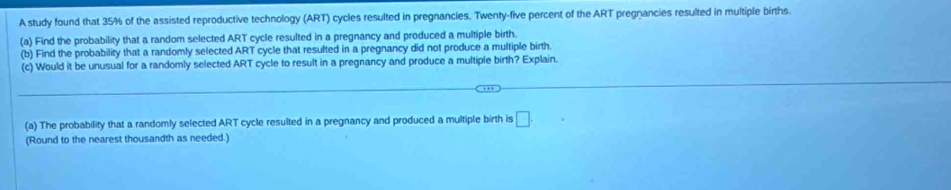 A study found that 35% of the assisted reproductive technology (ART) cycles resulted in pregnancies. Twenty-five percent of the ART pregnancies resulted in multiple births. 
(a) Find the probability that a random selected ART cycle resulted in a pregnancy and produced a multiple birth. 
(b) Find the probability that a randomly selected ART cycle that resulted in a pregnancy did not produce a multiple birth. 
(c) Would it be unusual for a randomly selected ART cycle to result in a pregnancy and produce a multiple birth? Explain. 
(a) The probability that a randomly selected ART cycle resulted in a pregnancy and produced a multiple birth is □. 
(Round to the nearest thousandth as needed.)