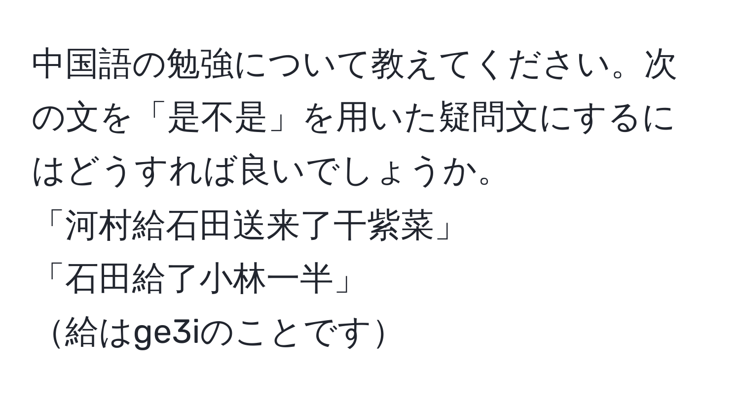 中国語の勉強について教えてください。次の文を「是不是」を用いた疑問文にするにはどうすれば良いでしょうか。  
「河村給石田送来了干紫菜」  
「石田給了小林一半」  
給はge3iのことです