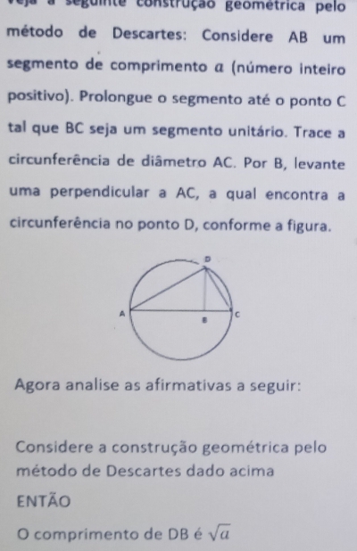 a seguinte construção geometrica pelo 
método de Descartes: Considere AB um 
segmento de comprimento a (número inteiro 
positivo). Prolongue o segmento até o ponto C
tal que BC seja um segmento unitário. Trace a 
circunferência de diâmetro AC. Por B, levante 
uma perpendicular a AC, a qual encontra a 
circunferência no ponto D, conforme a figura. 
Agora analise as afirmativas a seguir: 
Considere a construção geométrica pelo 
método de Descartes dado acima 
então 
O comprimento de DB é sqrt(a)