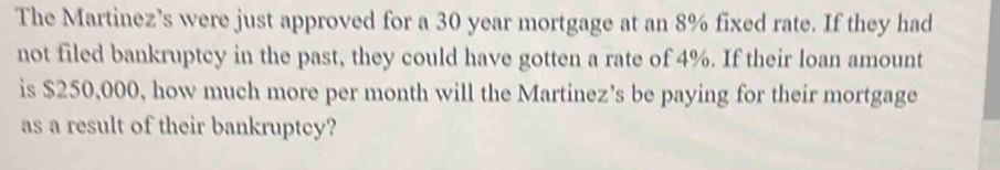 The Martinez’s were just approved for a 30 year mortgage at an 8% fixed rate. If they had 
not filed bankruptcy in the past, they could have gotten a rate of 4%. If their loan amount 
is $250,000, how much more per month will the Martinez’s be paying for their mortgage 
as a result of their bankruptcy?