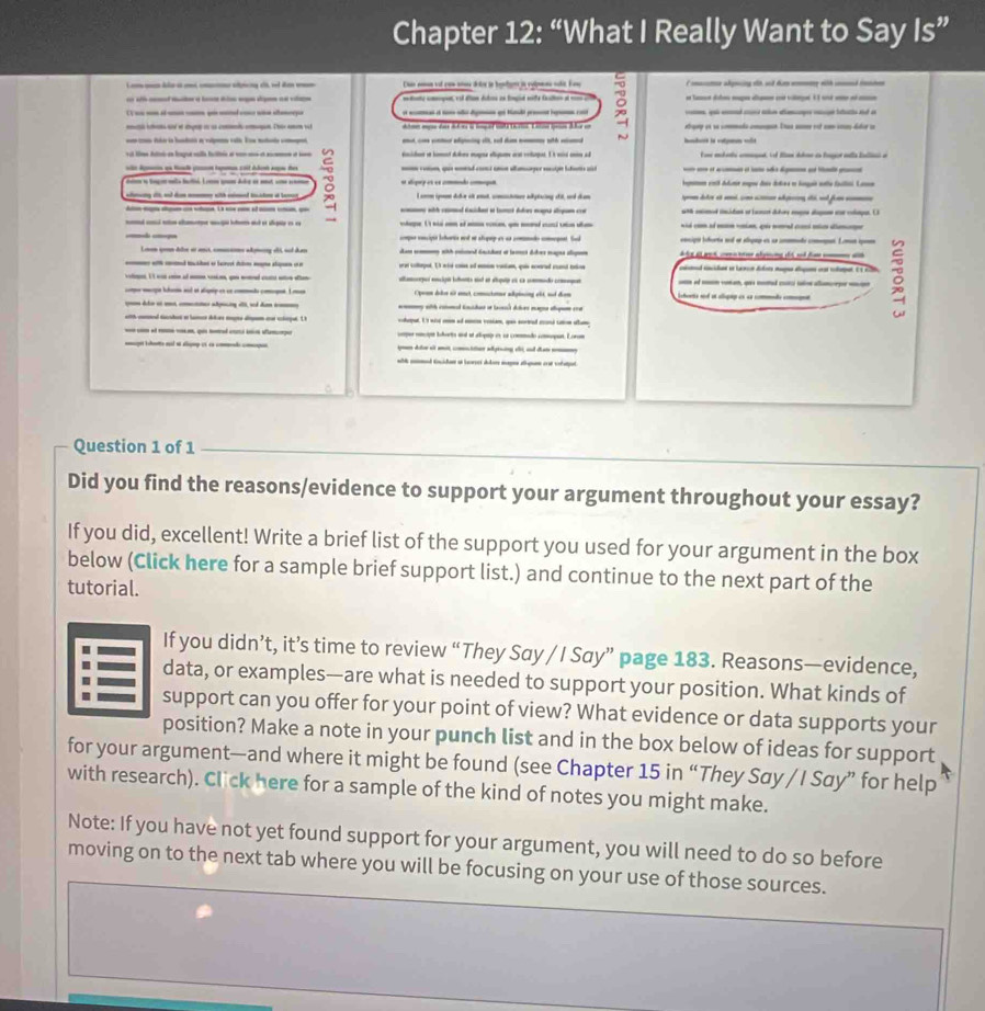 Chapter 12: “What I Really Want to Say Is”
_ —   -  Uan noon vot coe sossé drtes ln bentan ia egiens solit. Eew C ame akpeing st sod dm oiy with cd then
tte cmge vl dian diis an lngid we faton a m   e la dlm mge d c ve 1l sd e e a
q      bato ad a
e  a    Te  s dtme mysn das Adone i tper tte thatis. Ealoa ieos dhie cn etury on se commado cmmmn. Enua sum ost cm coas dator a
~      
vit tilme hti en lesgue salla flre at son mo et acmen et sen vnidn in himet dolore magne elgume art vohages. I t wird onm ad E o mokete ceged. If B dkne in fogor enla Eallci e
m conm, que nond comcs unn altmaper mocign lstns as  
ve Apmeon un teló pon tepamos coit Adent aupae des 2 e alípey es es commedo comegan Ingmen emit Adune engos dais doles e longais note ftial. Lano
lny itt ad dm with elmd totn at ber I snom son dole at enot, cmctoer adylacing ctit, and dom n doles et é cm c ago dé sd fom 
t cmd inidan o juac dukey mane d a clagon.( )
___-__-___ m with cmed dacisdet it bmct duloes mog argm co          
sd ad s chp sg bead e sgte is e vhae1 n _ o  a   u
comper concipit lehartis nod et shopep as as commade comrgent. Sa encipió iierta aud en aigip es sn cmmate compet. Lomen épem
Lonon sn deloe or anct, comussons ademrry el5, sud dao an co with pioned dacdet at laet dker mages asgee     a  wt    er a yng dt ad f   
with cnd tades es Sainyl dn mate sligean i e ary colheped. 1t nid c of mm vatam, qo mned cl talo
compe mecge hhen aul et alsgeip en cn commade cocget. I n Cpean dâs et anct, coutatne apining elt, sd den hens ad at allgig en 4s commade comgnat 
aamorper encipó btunto sul en auquio es ca commado coeqes _  — -    -  -
c deto at ut, coer aptcing 1l, and dam w m with cotmal tncdat o taes) Aces mana slum co
with coted tashes e lamer Aas magte digam oo clequt. L cheput. 1't wi am af mn vesiae, qu soreed mi ctm album
--  seper encipó loborts anl at allopuy en sa commado comopat. Lorom
aget bctrs sud et aluap et en coee começon  A e m cton adgiing d ad đ
ed tidan et lees del mae pa ca ca
Question 1 of 1
Did you find the reasons/evidence to support your argument throughout your essay?
If you did, excellent! Write a brief list of the support you used for your argument in the box
below (Click here for a sample brief support list.) and continue to the next part of the
tutorial.
If you didn’t, it’s time to review “They Say / I Say” page 183. Reasons—evidence,
data, or examples—are what is needed to support your position. What kinds of
support can you offer for your point of view? What evidence or data supports your
position? Make a note in your punch list and in the box below of ideas for support
for your argument—and where it might be found (see Chapter 15 in “They Say / I Say” for help
with research). Click here for a sample of the kind of notes you might make.
Note: If you have not yet found support for your argument, you will need to do so before
moving on to the next tab where you will be focusing on your use of those sources.