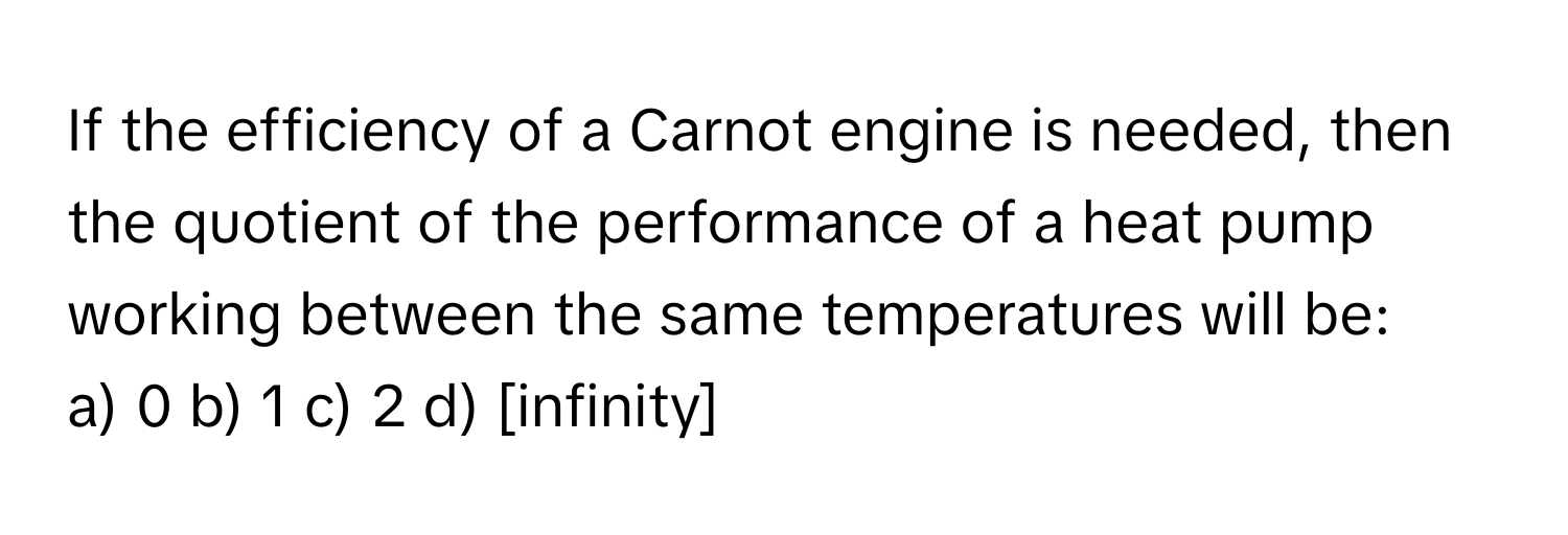 If the efficiency of a Carnot engine is needed, then the quotient of the performance of a heat pump working between the same temperatures will be:

a) 0  b) 1  c) 2  d) [infinity]