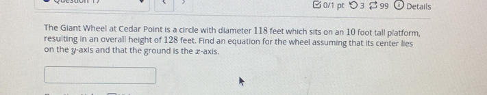 つ 3 $ 99 i ) Details 
The Giant Wheel at Cedar Point is a circle with diameter 118 feet which sits on an 10 foot tall platform, 
resulting in an overall height of 128 feet. Find an equation for the wheel assuming that its center lies 
on the y-axis and that the ground is the x-axis.