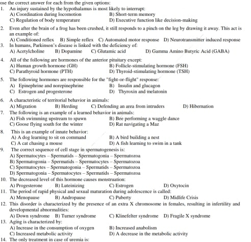 ose the correct answer for each from the given options:
1. An injury sustained by the hypothalamus is most likely to interrupt: B) Short-term memory
A) Coordination during locomotion
C) Regulation of body temperature D) Executive function like decision-making
2. Even after the brain of a frog has been crushed, it still responds to a pinch on the leg by drawing it away. This act is
an example of:
A) Conditioned reflex B) Simple reflex C) Automated motor response D) Neurotransmitter induced response
3. In humans, Parkinson's disease is linked with the deficiency of:
A) Acetylcholine B) Dopamine C) Glutamic acid D) Gamma Amino Butyric Acid (GABA)
4. All of the following are hormones of the anterior pituitary except:
A) Human growth hormone (GH) B) Follicle-stimulating hormone (FSH)
C) Parathyroid hormone (PTH D) Thyroid-stimulating hormone (TSH)
5. The following hormones are responsible for the "fight-or-flight" response:
A) Epinephrine and norepinephrine B) Insulin and glucagon
C) Estrogen and progesterone D) Thyroxin and melatonin
6. A characteristic of territorial behavior in animals:
A) Migration B) Herding C) Defending an area from intruders D) Hibernation
7. The following is an example of a learned behavior in animals:
A) Fish swimming upstream to spawn B) Bee performing a waggle dance
C) Goose flying south for the winter D) Rat navigating a Maz
8. This is an example of innate behavior:
A) A dog learning to sit on command B) A bird building a nest
C) A cat chasing a mouse D) A fish learning to swim in a tank
9. The correct sequence of cell stage in spermatogenesis is:
A) Spermatocytes - Spermatids - Spermatogonia - Spermatozoa
B) Spermatogonia - Spermatids - Spermatocytes - Spermatozoa
C) Spermatocytes - Spermatogonia - Spermatids - Spermatozoa
D) Spermatogonia - Spermatocytes - Spermatids - Spermatozoa
10. The decreased level of this hormone causes menstruation: C) Estrogen D) Oxytocin
A) Progesterone B) Luteinizing
11. The period of rapid physical and sexual maturation during adolescence is called:
A) Menopause B) Andropause C) Puberty D) Midlife Crisis
12. This disorder is characterized by the presence of an extra X chromosome in females, resulting in infertility and
develoomental abnormalities:
A) Down syndrome B) Turner syndrome C) Klinefelter svndrome D) Fragile X syndrome
13. Aging is characterized by:
A) Increase in the consumption of oxyger B) Increased anabolism
C) Increased metabolic activity D) A decrease in the metabolic activity
14. The only treatment in case of uremia is: