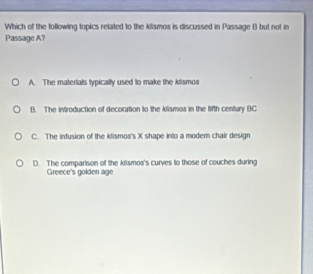 Which of the following topics related to the klismos is discussed in Passage B but not in
Passage A?
A. The materials typically used to make the klismos
B. The introduction of decoration to the klismos in the fifth century BC
C. The infusion of the klismos's X shape into a moder chair design
D. The comparison of the klismos's curves to those of couches during
Greece's golden age