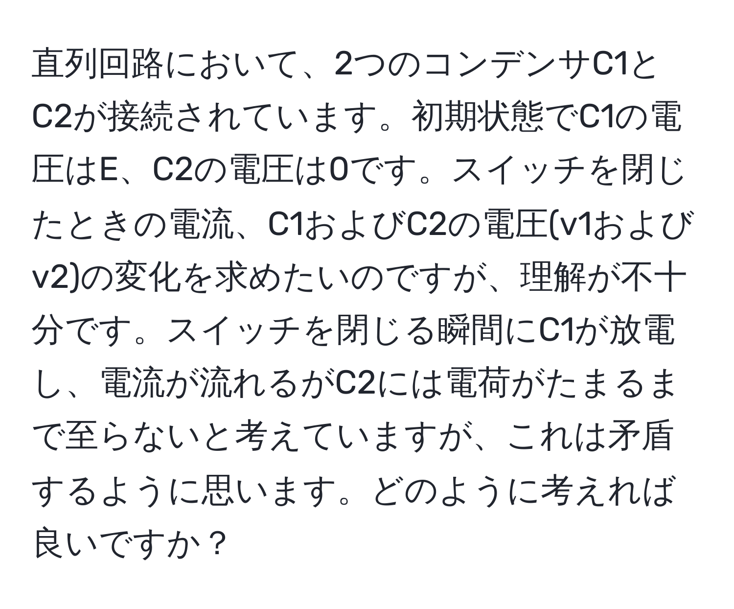 直列回路において、2つのコンデンサC1とC2が接続されています。初期状態でC1の電圧はE、C2の電圧は0です。スイッチを閉じたときの電流、C1およびC2の電圧(v1およびv2)の変化を求めたいのですが、理解が不十分です。スイッチを閉じる瞬間にC1が放電し、電流が流れるがC2には電荷がたまるまで至らないと考えていますが、これは矛盾するように思います。どのように考えれば良いですか？