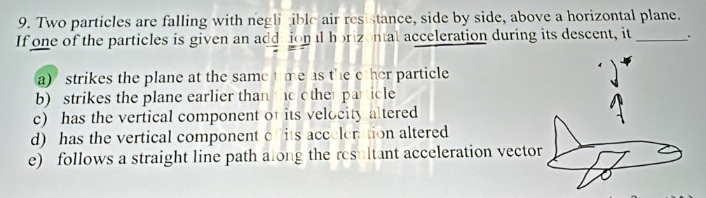 Two particles are falling with negli ible air res stance, side by side, above a horizontal plane.
If one of the particles is given an addiional horizontal acceleration during its descent, it _.
a) strikes the plane at the same t me as the c her particle
b) strikes the plane earlier than the other particle
c) has the vertical component of its velocity altered
d) has the vertical component c its acceleration altered
e) follows a straight line path along the resultant acceleration vector