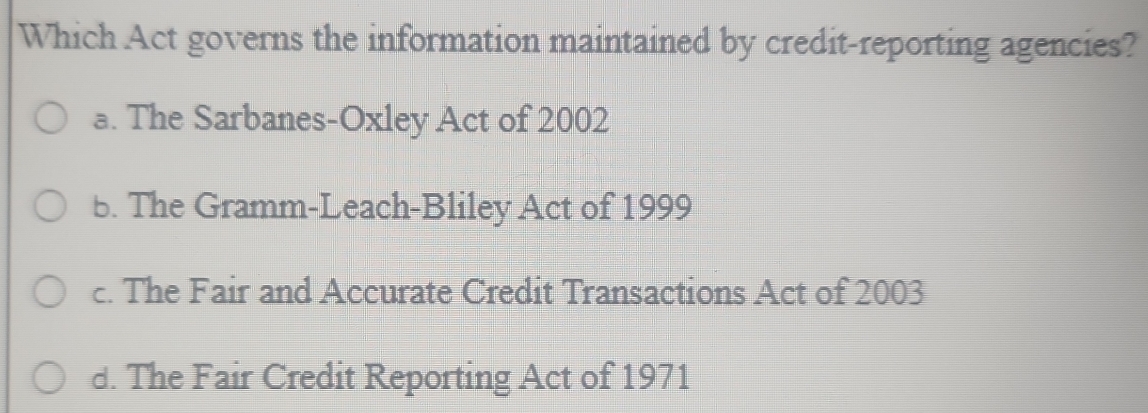 Which Act governs the information maintained by credit-reporting agencies?
a. The Sarbanes-Oxley Act of 2002
b. The Gramm-Leach-Bliley Act of 1999
c. The Fair and Accurate Credit Transactions Act of 2003
d. The Fair Credit Reporting Act of 1971