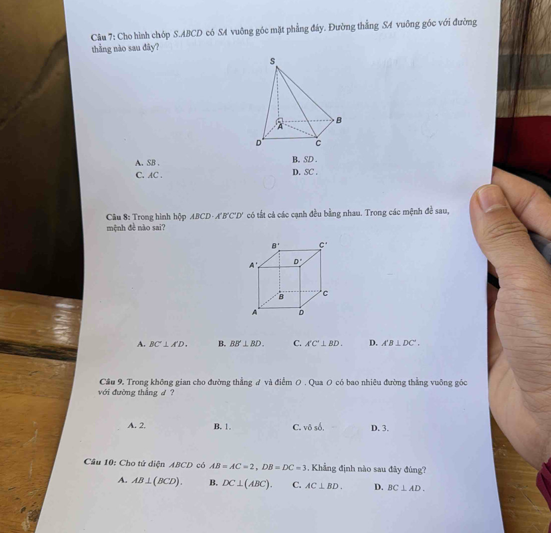 Cho hình chóp S.ABCD có SA vuông góc mặt phẳng đáy. Đường thẳng SA vuông góc với đường
thằng nào sau đây?
A. SB . B. SD .
C. AC . D. SC .
Câu 8: Trong hình hộp ABCD· A'B'C'D' có tất cả các cạnh đều bằng nhau. Trong các mệnh đề sau,
mệnh đề nào sai?
A. BC'⊥ A'D. B. BB'⊥ BD. C. A'C'⊥ BD. D. A'B⊥ DC'.
Câu 9. Trong không gian cho đường thẳng đ và điểm 0 . Qua O có bao nhiêu đường thẳng vuông góc
với đường thẳng d ?
A. 2. B. 1. C. vhat o số. D. 3.
Câu 10: Cho tứ diện ABCD có AB=AC=2,DB=DC=3. Khẳng định nào sau đây đúng?
A. AB⊥ (BCD). B. DC⊥ (ABC). C. AC⊥ BD. D. BC⊥ AD.