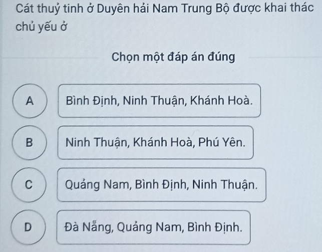 Cát thuỷ tinh ở Duyên hải Nam Trung Bộ được khai thác
chủ yếu ở
Chọn một đáp án đúng
A  Bình Định, Ninh Thuận, Khánh Hoà.
B Ninh Thuận, Khánh Hoà, Phú Yên.
C Quảng Nam, Bình Định, Ninh Thuận.
D Đà Nẵng, Quảng Nam, Bình Định.