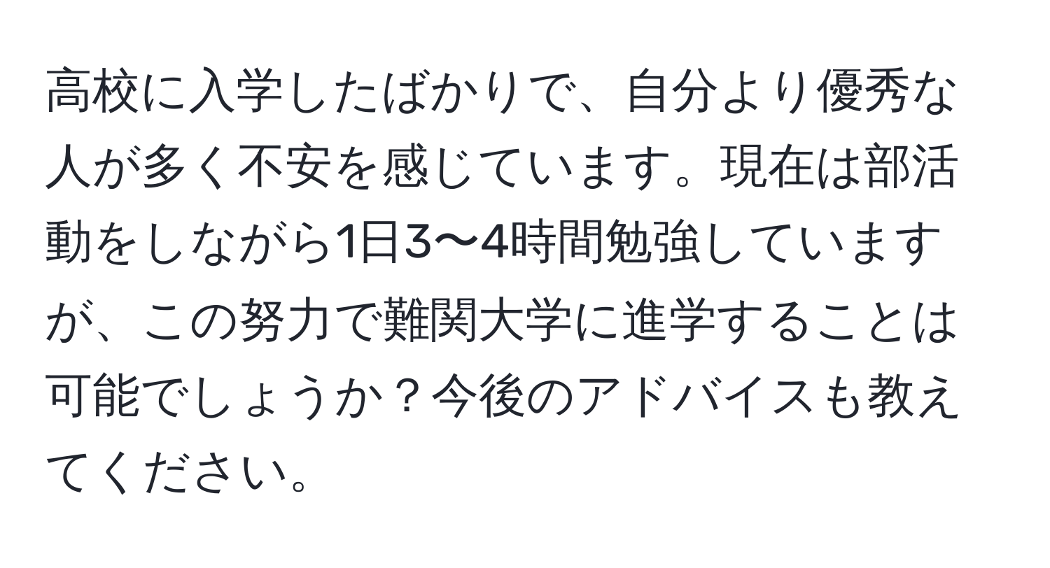 高校に入学したばかりで、自分より優秀な人が多く不安を感じています。現在は部活動をしながら1日3〜4時間勉強していますが、この努力で難関大学に進学することは可能でしょうか？今後のアドバイスも教えてください。