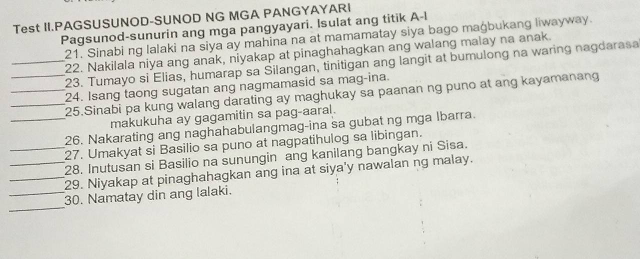 Test II.PAGSUSUNOD-SUNOD NG MGA PANGYAYARI 
Pagsunod-sunurin ang mga pangyayari. Isulat ang titik A-l 
21. Sinabi ng lalaki na siya ay mahina na at mamamatay siya bago magbukang liwayway. 
22. Nakilala niya ang anak, niyakap at pinaghahagkan ang walang malay na anak. 
_23. Tumayo si Elias, humarap sa Silangan, tinitigan ang langit at bumulong na waring nagdarasa 
24. Isang taong sugatan ang nagmamasid sa mag-ina. 
__25.Sinabi pa kung walang darating ay maghukay sa paanan ng puno at ang kayamanang 
makukuha ay gagamitin sa pag-aaral. 
_26. Nakarating ang naghahabulangmag-ina sa gubat ng mga Ibarra. 
27. Umakyat si Basilio sa puno at nagpatihulog sa libingan. 
_28. Inutusan si Basilio na sunungin ang kanilang bangkay ni Sisa. 
__29. Niyakap at pinaghahagkan ang ina at siya'y nawalan ng malay. 
_ 
_30. Namatay din ang lalaki.