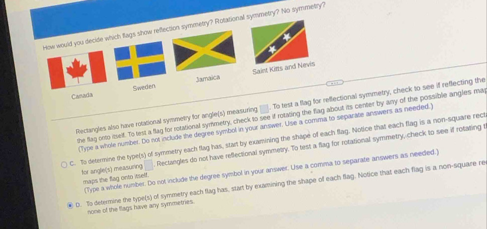 How would you decide which flags show reflection symmetry? Rotational symmetry? No symmetry?
Canada Sweden Jamaica Saint Kitts and Nevis
Rectangles also have rotational symmetry for angle(s) measuring □. To test a flag for reflectional symmetry, check to see if reflecting the
the flag onto itself. To test a flag for rotational symmetry, check to see if rotating the flag about its center by any of the possible angles ma
(Type a whole number. Do not include the degree symbol in your answer. Use a comma to separate answers as needed.)
C. To determine the type(s) of symmetry each flag has, start by examining the shape of each flag. Notice that each flag is a non-square rect
for angle(s) measuring □. Rectangles do not have reflectional symmetry. To test a flag for rotational symmetry, check to see if rotating t
(Type a whole number. Do not include the degree symbol in your answer. Use a comma to separate answers as needed.)
maps the flag onto itself.
D. To determine the type(s) of symmetry each flag has, start by examining the shape of each flag. Notice that each flag is a non-square re
none of the flags have any symmetries.