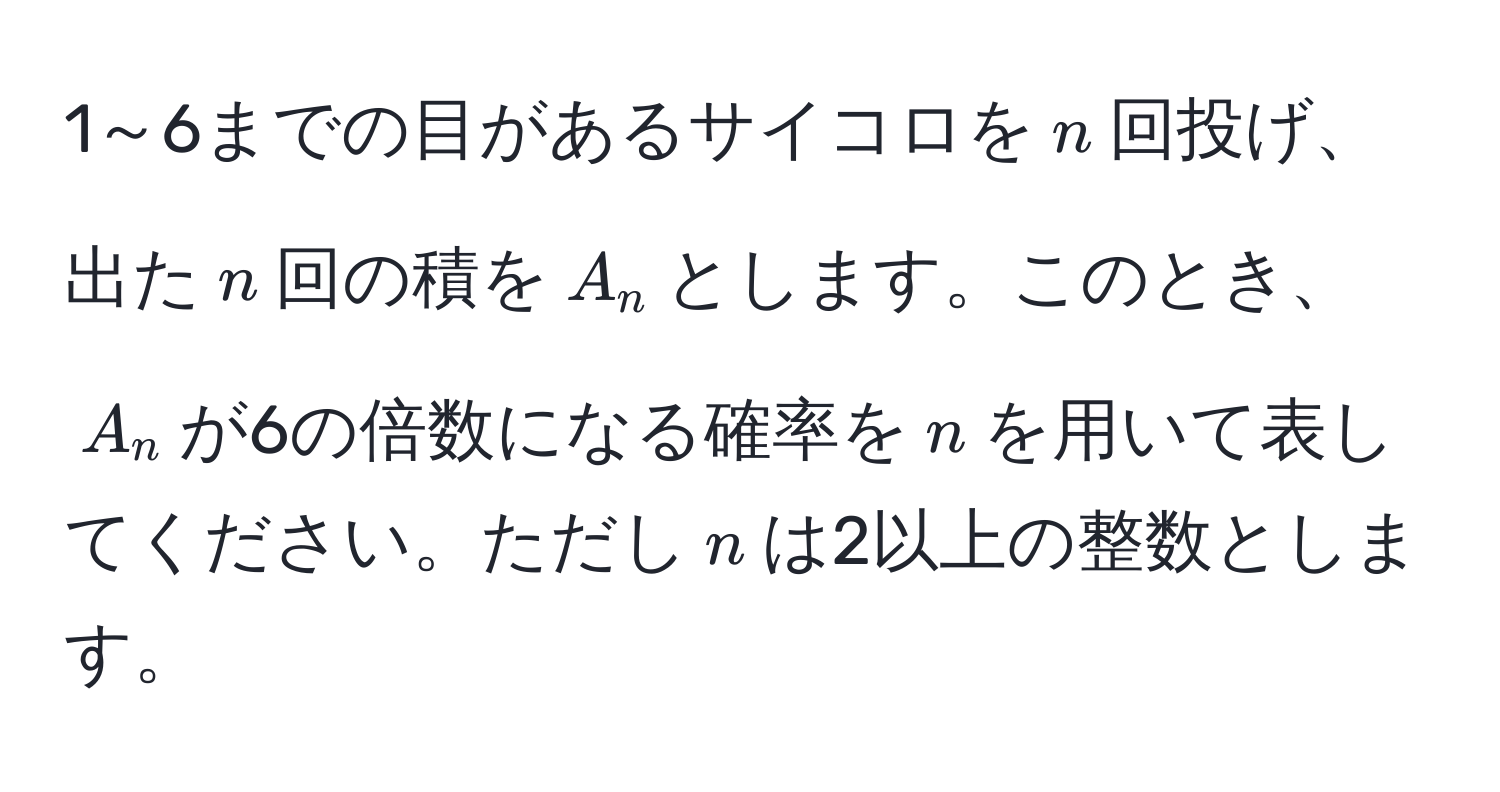 1～6までの目があるサイコロを$n$回投げ、出た$n$回の積を$A_n$とします。このとき、$A_n$が6の倍数になる確率を$n$を用いて表してください。ただし$n$は2以上の整数とします。