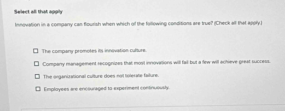 Select all that apply
Innovation in a company can flourish when which of the following conditions are true? (Check all that apply.)
The company promotes its innovation culture.
Company management recognizes that most innovations will fail but a few will achieve great success.
The organizational culture does not tolerate failure.
Employees are encouraged to experiment continuously.